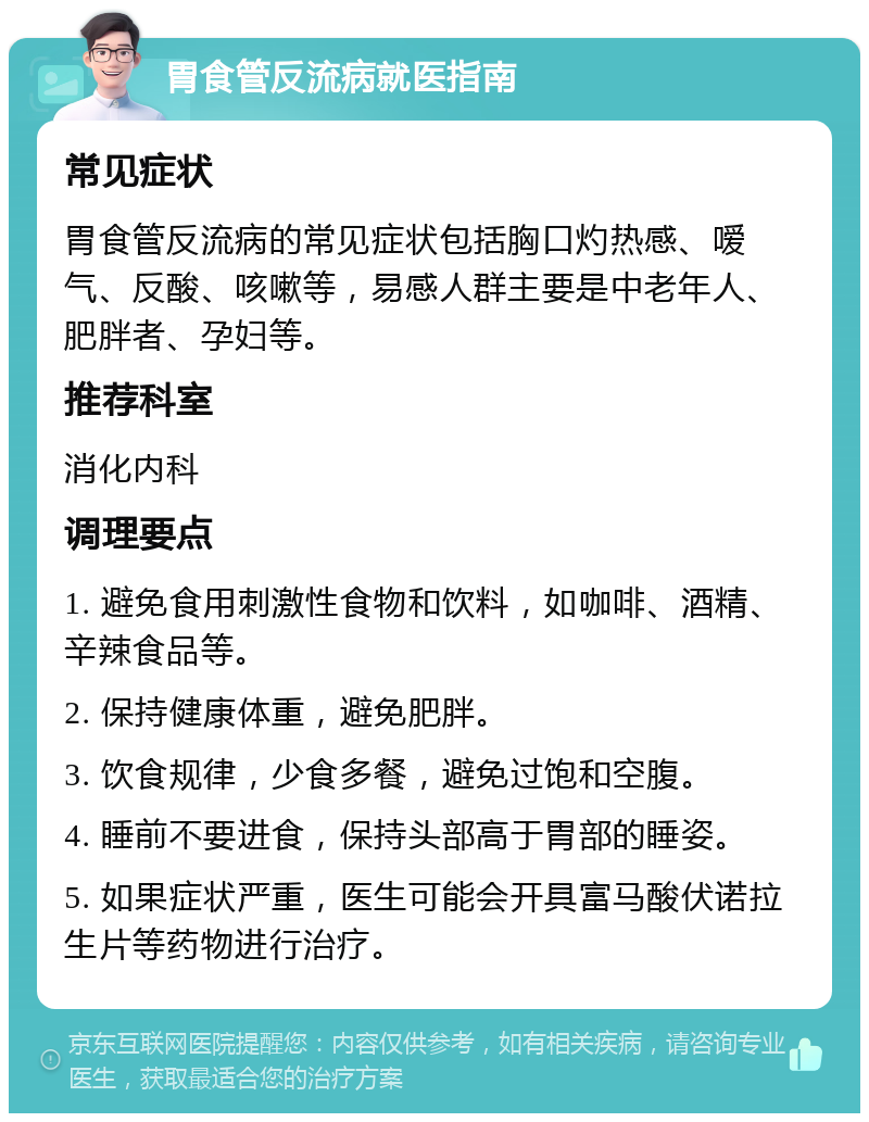 胃食管反流病就医指南 常见症状 胃食管反流病的常见症状包括胸口灼热感、嗳气、反酸、咳嗽等，易感人群主要是中老年人、肥胖者、孕妇等。 推荐科室 消化内科 调理要点 1. 避免食用刺激性食物和饮料，如咖啡、酒精、辛辣食品等。 2. 保持健康体重，避免肥胖。 3. 饮食规律，少食多餐，避免过饱和空腹。 4. 睡前不要进食，保持头部高于胃部的睡姿。 5. 如果症状严重，医生可能会开具富马酸伏诺拉生片等药物进行治疗。