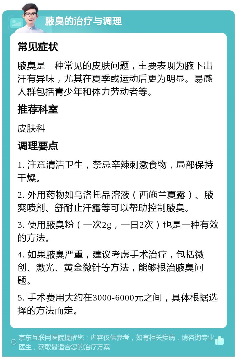 腋臭的治疗与调理 常见症状 腋臭是一种常见的皮肤问题，主要表现为腋下出汗有异味，尤其在夏季或运动后更为明显。易感人群包括青少年和体力劳动者等。 推荐科室 皮肤科 调理要点 1. 注意清洁卫生，禁忌辛辣刺激食物，局部保持干燥。 2. 外用药物如乌洛托品溶液（西施兰夏露）、腋爽喷剂、舒耐止汗露等可以帮助控制腋臭。 3. 使用腋臭粉（一次2g，一日2次）也是一种有效的方法。 4. 如果腋臭严重，建议考虑手术治疗，包括微创、激光、黄金微针等方法，能够根治腋臭问题。 5. 手术费用大约在3000-6000元之间，具体根据选择的方法而定。