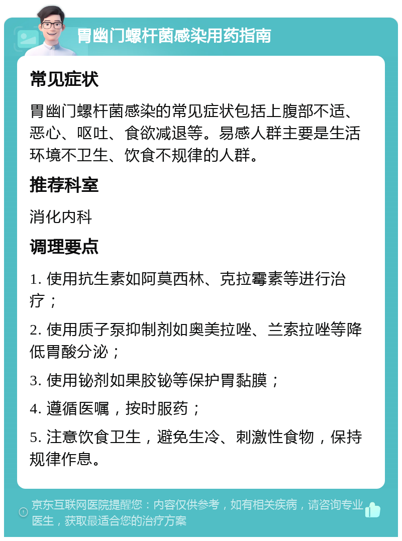 胃幽门螺杆菌感染用药指南 常见症状 胃幽门螺杆菌感染的常见症状包括上腹部不适、恶心、呕吐、食欲减退等。易感人群主要是生活环境不卫生、饮食不规律的人群。 推荐科室 消化内科 调理要点 1. 使用抗生素如阿莫西林、克拉霉素等进行治疗； 2. 使用质子泵抑制剂如奥美拉唑、兰索拉唑等降低胃酸分泌； 3. 使用铋剂如果胶铋等保护胃黏膜； 4. 遵循医嘱，按时服药； 5. 注意饮食卫生，避免生冷、刺激性食物，保持规律作息。