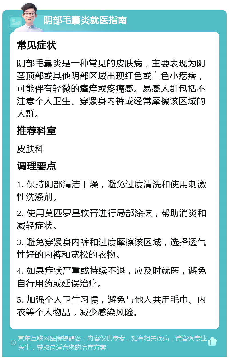 阴部毛囊炎就医指南 常见症状 阴部毛囊炎是一种常见的皮肤病，主要表现为阴茎顶部或其他阴部区域出现红色或白色小疙瘩，可能伴有轻微的瘙痒或疼痛感。易感人群包括不注意个人卫生、穿紧身内裤或经常摩擦该区域的人群。 推荐科室 皮肤科 调理要点 1. 保持阴部清洁干燥，避免过度清洗和使用刺激性洗涤剂。 2. 使用莫匹罗星软膏进行局部涂抹，帮助消炎和减轻症状。 3. 避免穿紧身内裤和过度摩擦该区域，选择透气性好的内裤和宽松的衣物。 4. 如果症状严重或持续不退，应及时就医，避免自行用药或延误治疗。 5. 加强个人卫生习惯，避免与他人共用毛巾、内衣等个人物品，减少感染风险。