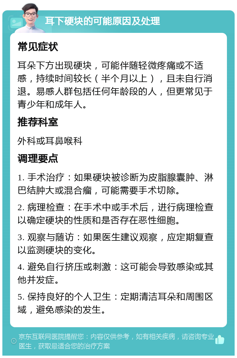 耳下硬块的可能原因及处理 常见症状 耳朵下方出现硬块，可能伴随轻微疼痛或不适感，持续时间较长（半个月以上），且未自行消退。易感人群包括任何年龄段的人，但更常见于青少年和成年人。 推荐科室 外科或耳鼻喉科 调理要点 1. 手术治疗：如果硬块被诊断为皮脂腺囊肿、淋巴结肿大或混合瘤，可能需要手术切除。 2. 病理检查：在手术中或手术后，进行病理检查以确定硬块的性质和是否存在恶性细胞。 3. 观察与随访：如果医生建议观察，应定期复查以监测硬块的变化。 4. 避免自行挤压或刺激：这可能会导致感染或其他并发症。 5. 保持良好的个人卫生：定期清洁耳朵和周围区域，避免感染的发生。