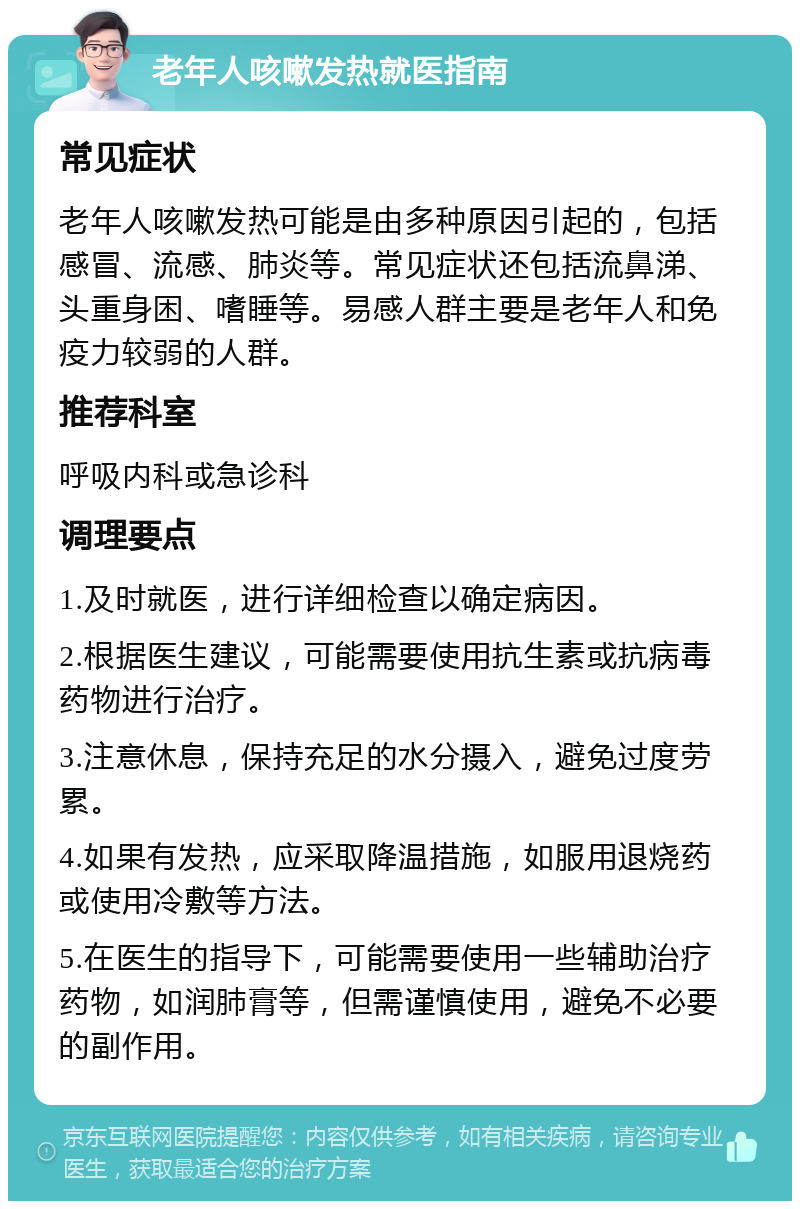 老年人咳嗽发热就医指南 常见症状 老年人咳嗽发热可能是由多种原因引起的，包括感冒、流感、肺炎等。常见症状还包括流鼻涕、头重身困、嗜睡等。易感人群主要是老年人和免疫力较弱的人群。 推荐科室 呼吸内科或急诊科 调理要点 1.及时就医，进行详细检查以确定病因。 2.根据医生建议，可能需要使用抗生素或抗病毒药物进行治疗。 3.注意休息，保持充足的水分摄入，避免过度劳累。 4.如果有发热，应采取降温措施，如服用退烧药或使用冷敷等方法。 5.在医生的指导下，可能需要使用一些辅助治疗药物，如润肺膏等，但需谨慎使用，避免不必要的副作用。