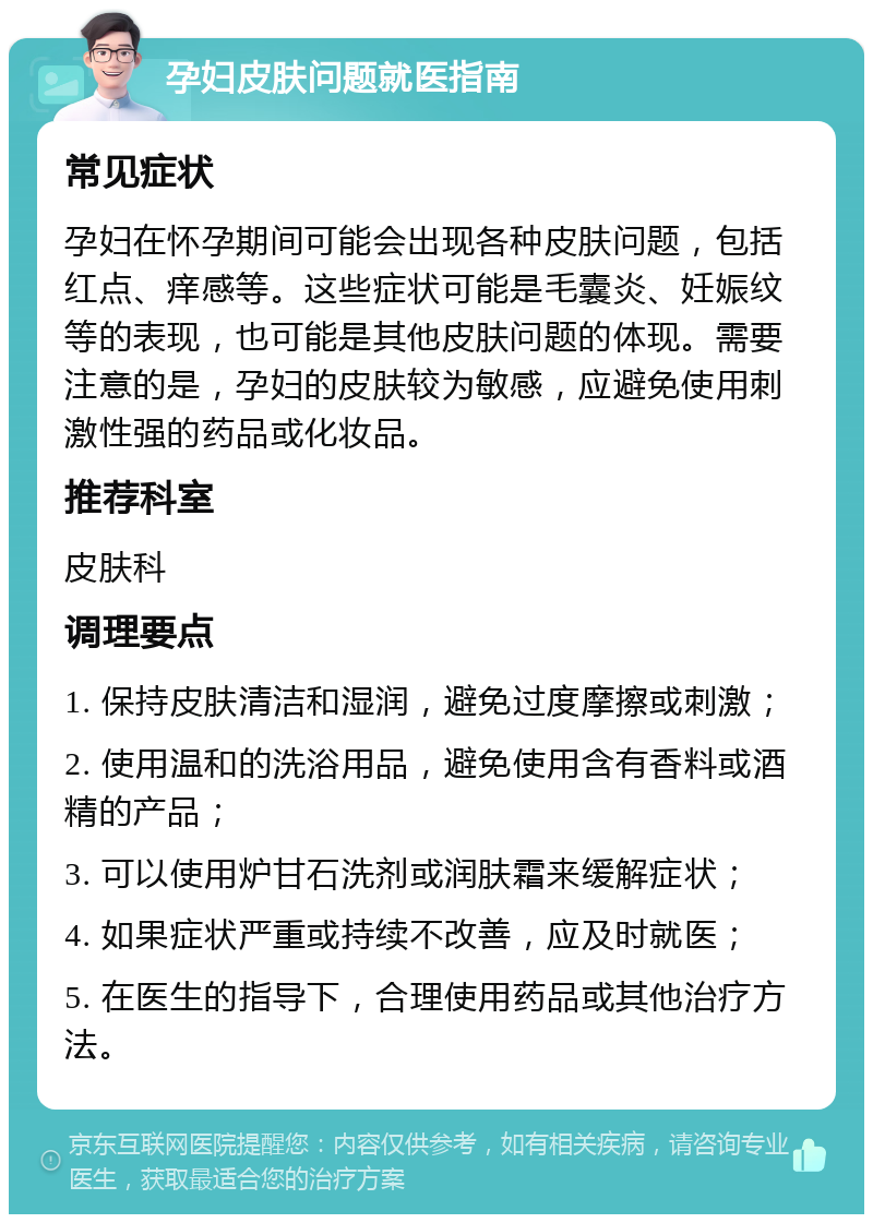 孕妇皮肤问题就医指南 常见症状 孕妇在怀孕期间可能会出现各种皮肤问题，包括红点、痒感等。这些症状可能是毛囊炎、妊娠纹等的表现，也可能是其他皮肤问题的体现。需要注意的是，孕妇的皮肤较为敏感，应避免使用刺激性强的药品或化妆品。 推荐科室 皮肤科 调理要点 1. 保持皮肤清洁和湿润，避免过度摩擦或刺激； 2. 使用温和的洗浴用品，避免使用含有香料或酒精的产品； 3. 可以使用炉甘石洗剂或润肤霜来缓解症状； 4. 如果症状严重或持续不改善，应及时就医； 5. 在医生的指导下，合理使用药品或其他治疗方法。