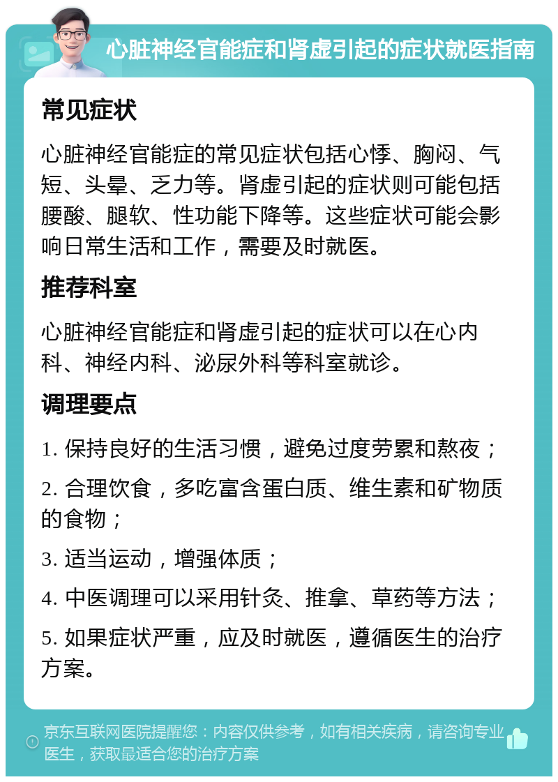 心脏神经官能症和肾虚引起的症状就医指南 常见症状 心脏神经官能症的常见症状包括心悸、胸闷、气短、头晕、乏力等。肾虚引起的症状则可能包括腰酸、腿软、性功能下降等。这些症状可能会影响日常生活和工作，需要及时就医。 推荐科室 心脏神经官能症和肾虚引起的症状可以在心内科、神经内科、泌尿外科等科室就诊。 调理要点 1. 保持良好的生活习惯，避免过度劳累和熬夜； 2. 合理饮食，多吃富含蛋白质、维生素和矿物质的食物； 3. 适当运动，增强体质； 4. 中医调理可以采用针灸、推拿、草药等方法； 5. 如果症状严重，应及时就医，遵循医生的治疗方案。