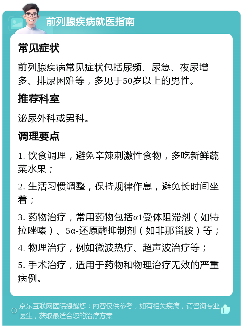 前列腺疾病就医指南 常见症状 前列腺疾病常见症状包括尿频、尿急、夜尿增多、排尿困难等，多见于50岁以上的男性。 推荐科室 泌尿外科或男科。 调理要点 1. 饮食调理，避免辛辣刺激性食物，多吃新鲜蔬菜水果； 2. 生活习惯调整，保持规律作息，避免长时间坐着； 3. 药物治疗，常用药物包括α1受体阻滞剂（如特拉唑嗪）、5α-还原酶抑制剂（如非那甾胺）等； 4. 物理治疗，例如微波热疗、超声波治疗等； 5. 手术治疗，适用于药物和物理治疗无效的严重病例。