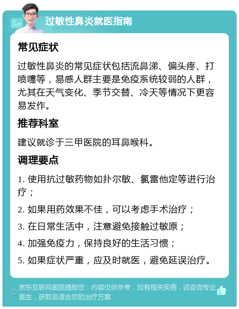 过敏性鼻炎就医指南 常见症状 过敏性鼻炎的常见症状包括流鼻涕、偏头疼、打喷嚏等，易感人群主要是免疫系统较弱的人群，尤其在天气变化、季节交替、冷天等情况下更容易发作。 推荐科室 建议就诊于三甲医院的耳鼻喉科。 调理要点 1. 使用抗过敏药物如扑尔敏、氯雷他定等进行治疗； 2. 如果用药效果不佳，可以考虑手术治疗； 3. 在日常生活中，注意避免接触过敏原； 4. 加强免疫力，保持良好的生活习惯； 5. 如果症状严重，应及时就医，避免延误治疗。