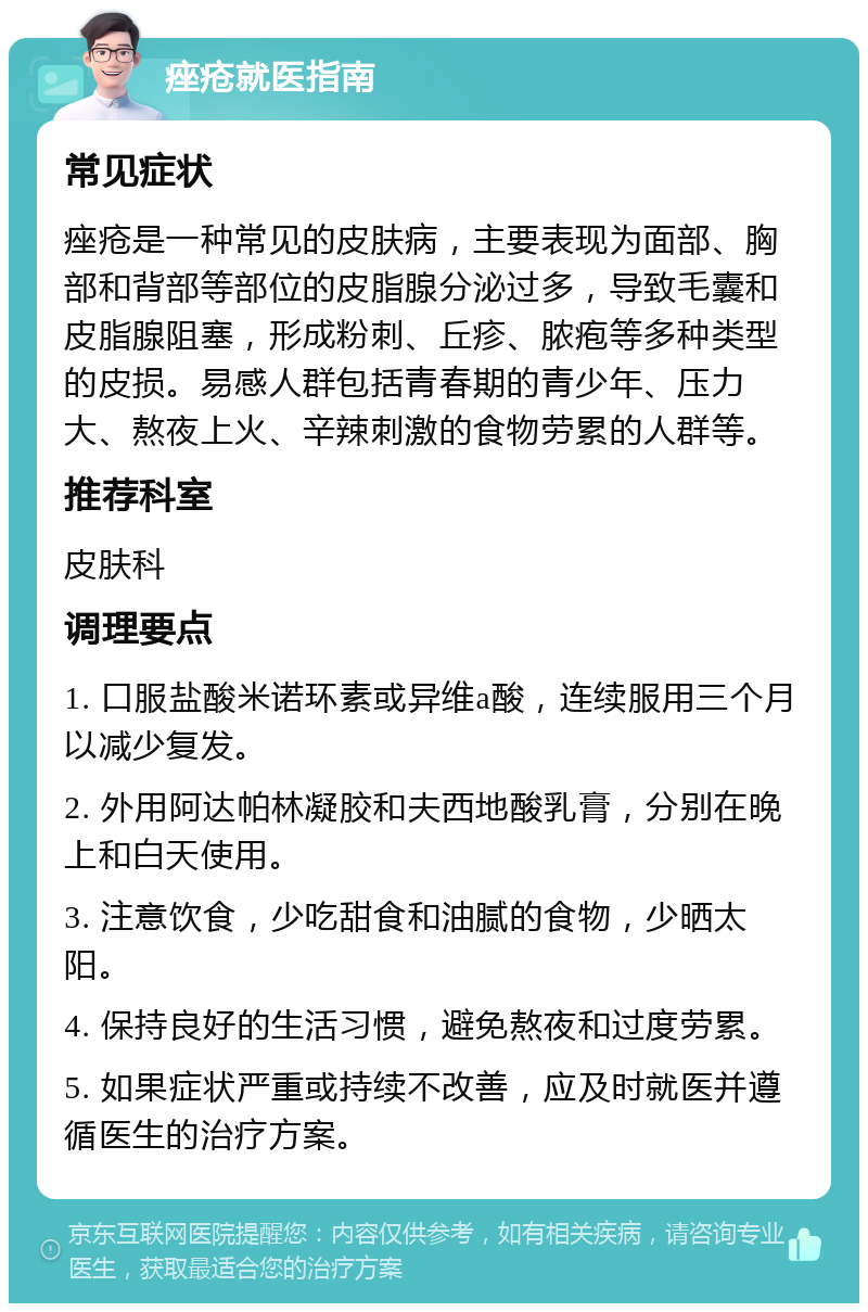 痤疮就医指南 常见症状 痤疮是一种常见的皮肤病，主要表现为面部、胸部和背部等部位的皮脂腺分泌过多，导致毛囊和皮脂腺阻塞，形成粉刺、丘疹、脓疱等多种类型的皮损。易感人群包括青春期的青少年、压力大、熬夜上火、辛辣刺激的食物劳累的人群等。 推荐科室 皮肤科 调理要点 1. 口服盐酸米诺环素或异维a酸，连续服用三个月以减少复发。 2. 外用阿达帕林凝胶和夫西地酸乳膏，分别在晚上和白天使用。 3. 注意饮食，少吃甜食和油腻的食物，少晒太阳。 4. 保持良好的生活习惯，避免熬夜和过度劳累。 5. 如果症状严重或持续不改善，应及时就医并遵循医生的治疗方案。