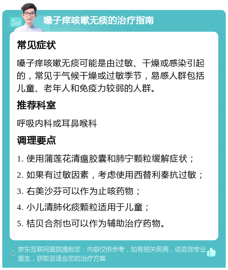 嗓子痒咳嗽无痰的治疗指南 常见症状 嗓子痒咳嗽无痰可能是由过敏、干燥或感染引起的，常见于气候干燥或过敏季节，易感人群包括儿童、老年人和免疫力较弱的人群。 推荐科室 呼吸内科或耳鼻喉科 调理要点 1. 使用蒲莲花清瘟胶囊和肺宁颗粒缓解症状； 2. 如果有过敏因素，考虑使用西替利秦抗过敏； 3. 右美沙芬可以作为止咳药物； 4. 小儿清肺化痰颗粒适用于儿童； 5. 桔贝合剂也可以作为辅助治疗药物。