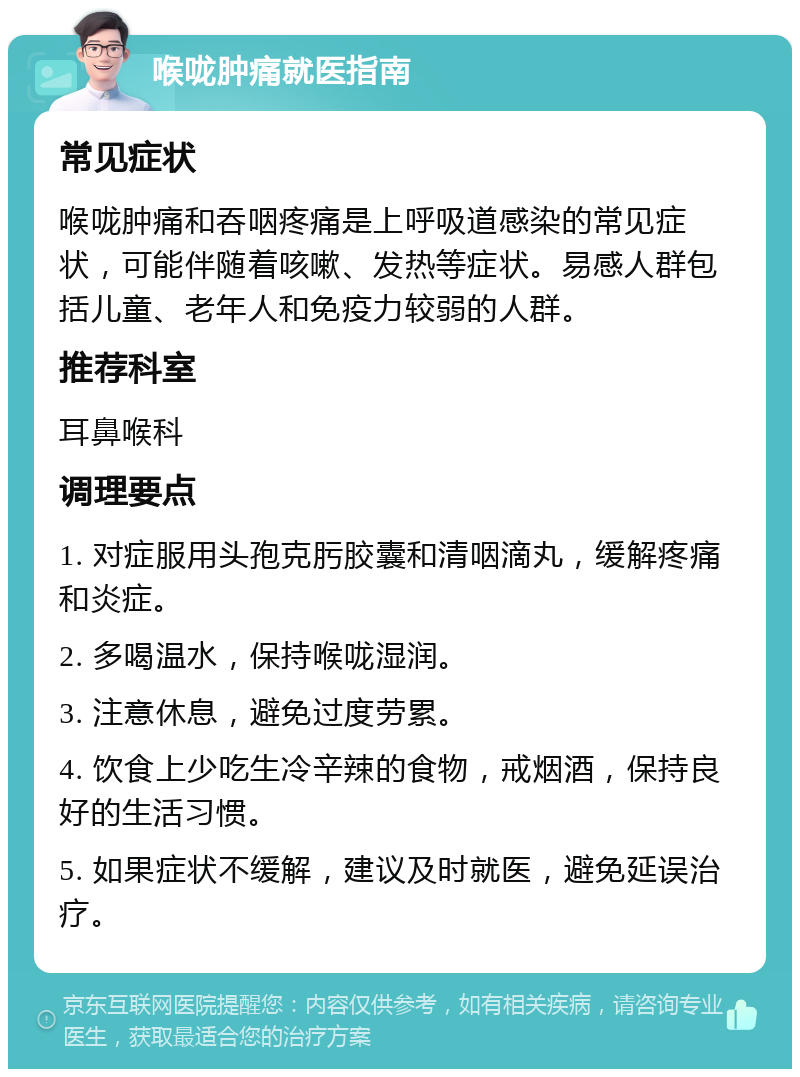 喉咙肿痛就医指南 常见症状 喉咙肿痛和吞咽疼痛是上呼吸道感染的常见症状，可能伴随着咳嗽、发热等症状。易感人群包括儿童、老年人和免疫力较弱的人群。 推荐科室 耳鼻喉科 调理要点 1. 对症服用头孢克肟胶囊和清咽滴丸，缓解疼痛和炎症。 2. 多喝温水，保持喉咙湿润。 3. 注意休息，避免过度劳累。 4. 饮食上少吃生冷辛辣的食物，戒烟酒，保持良好的生活习惯。 5. 如果症状不缓解，建议及时就医，避免延误治疗。