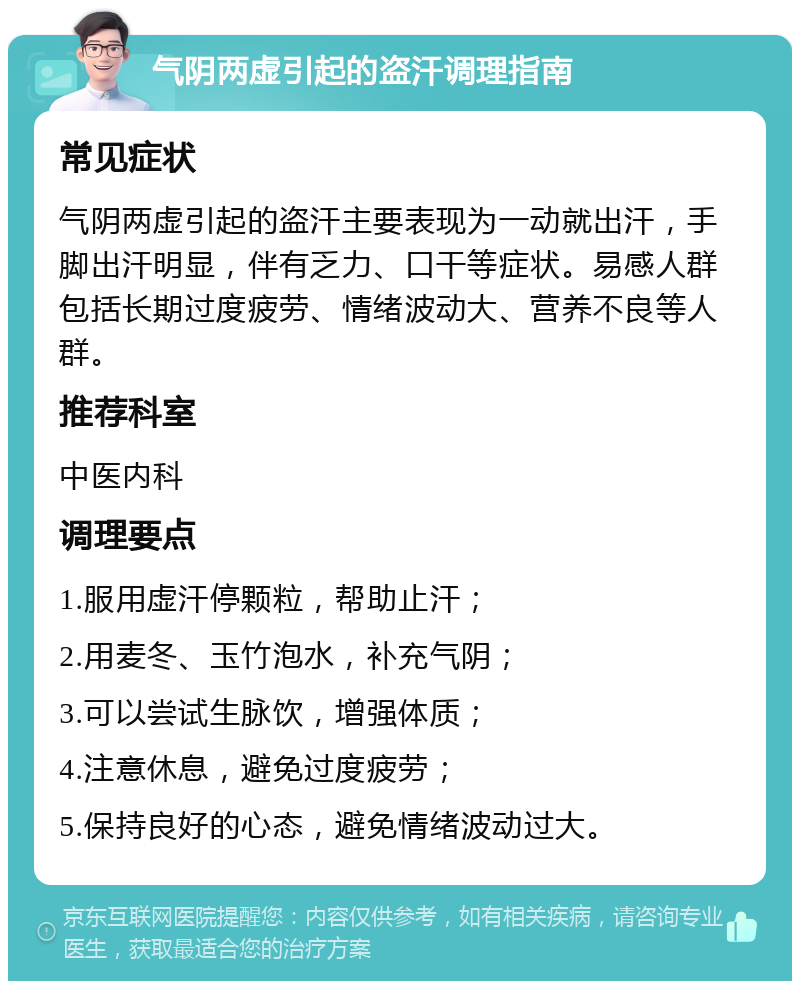 气阴两虚引起的盗汗调理指南 常见症状 气阴两虚引起的盗汗主要表现为一动就出汗，手脚出汗明显，伴有乏力、口干等症状。易感人群包括长期过度疲劳、情绪波动大、营养不良等人群。 推荐科室 中医内科 调理要点 1.服用虚汗停颗粒，帮助止汗； 2.用麦冬、玉竹泡水，补充气阴； 3.可以尝试生脉饮，增强体质； 4.注意休息，避免过度疲劳； 5.保持良好的心态，避免情绪波动过大。