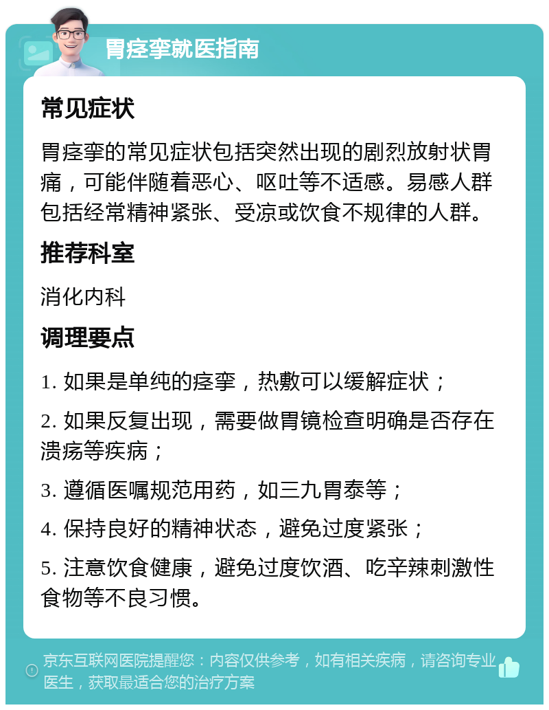 胃痉挛就医指南 常见症状 胃痉挛的常见症状包括突然出现的剧烈放射状胃痛，可能伴随着恶心、呕吐等不适感。易感人群包括经常精神紧张、受凉或饮食不规律的人群。 推荐科室 消化内科 调理要点 1. 如果是单纯的痉挛，热敷可以缓解症状； 2. 如果反复出现，需要做胃镜检查明确是否存在溃疡等疾病； 3. 遵循医嘱规范用药，如三九胃泰等； 4. 保持良好的精神状态，避免过度紧张； 5. 注意饮食健康，避免过度饮酒、吃辛辣刺激性食物等不良习惯。