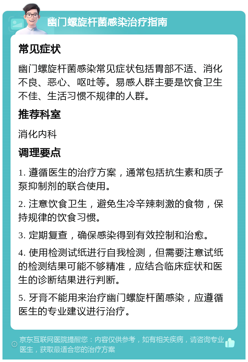 幽门螺旋杆菌感染治疗指南 常见症状 幽门螺旋杆菌感染常见症状包括胃部不适、消化不良、恶心、呕吐等。易感人群主要是饮食卫生不佳、生活习惯不规律的人群。 推荐科室 消化内科 调理要点 1. 遵循医生的治疗方案，通常包括抗生素和质子泵抑制剂的联合使用。 2. 注意饮食卫生，避免生冷辛辣刺激的食物，保持规律的饮食习惯。 3. 定期复查，确保感染得到有效控制和治愈。 4. 使用检测试纸进行自我检测，但需要注意试纸的检测结果可能不够精准，应结合临床症状和医生的诊断结果进行判断。 5. 牙膏不能用来治疗幽门螺旋杆菌感染，应遵循医生的专业建议进行治疗。