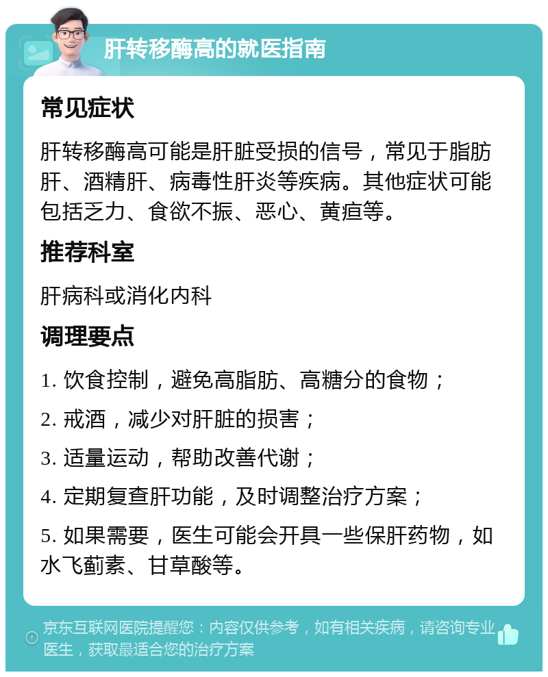 肝转移酶高的就医指南 常见症状 肝转移酶高可能是肝脏受损的信号，常见于脂肪肝、酒精肝、病毒性肝炎等疾病。其他症状可能包括乏力、食欲不振、恶心、黄疸等。 推荐科室 肝病科或消化内科 调理要点 1. 饮食控制，避免高脂肪、高糖分的食物； 2. 戒酒，减少对肝脏的损害； 3. 适量运动，帮助改善代谢； 4. 定期复查肝功能，及时调整治疗方案； 5. 如果需要，医生可能会开具一些保肝药物，如水飞蓟素、甘草酸等。