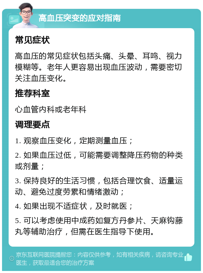 高血压突变的应对指南 常见症状 高血压的常见症状包括头痛、头晕、耳鸣、视力模糊等。老年人更容易出现血压波动，需要密切关注血压变化。 推荐科室 心血管内科或老年科 调理要点 1. 观察血压变化，定期测量血压； 2. 如果血压过低，可能需要调整降压药物的种类或剂量； 3. 保持良好的生活习惯，包括合理饮食、适量运动、避免过度劳累和情绪激动； 4. 如果出现不适症状，及时就医； 5. 可以考虑使用中成药如复方丹参片、天麻钩藤丸等辅助治疗，但需在医生指导下使用。