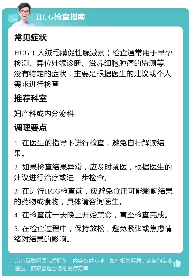 HCG检查指南 常见症状 HCG（人绒毛膜促性腺激素）检查通常用于早孕检测、异位妊娠诊断、滋养细胞肿瘤的监测等。没有特定的症状，主要是根据医生的建议或个人需求进行检查。 推荐科室 妇产科或内分泌科 调理要点 1. 在医生的指导下进行检查，避免自行解读结果。 2. 如果检查结果异常，应及时就医，根据医生的建议进行治疗或进一步检查。 3. 在进行HCG检查前，应避免食用可能影响结果的药物或食物，具体请咨询医生。 4. 在检查前一天晚上开始禁食，直至检查完成。 5. 在检查过程中，保持放松，避免紧张或焦虑情绪对结果的影响。