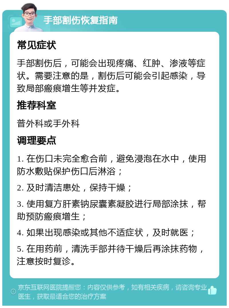 手部割伤恢复指南 常见症状 手部割伤后，可能会出现疼痛、红肿、渗液等症状。需要注意的是，割伤后可能会引起感染，导致局部瘢痕增生等并发症。 推荐科室 普外科或手外科 调理要点 1. 在伤口未完全愈合前，避免浸泡在水中，使用防水敷贴保护伤口后淋浴； 2. 及时清洁患处，保持干燥； 3. 使用复方肝素钠尿囊素凝胶进行局部涂抹，帮助预防瘢痕增生； 4. 如果出现感染或其他不适症状，及时就医； 5. 在用药前，清洗手部并待干燥后再涂抹药物，注意按时复诊。