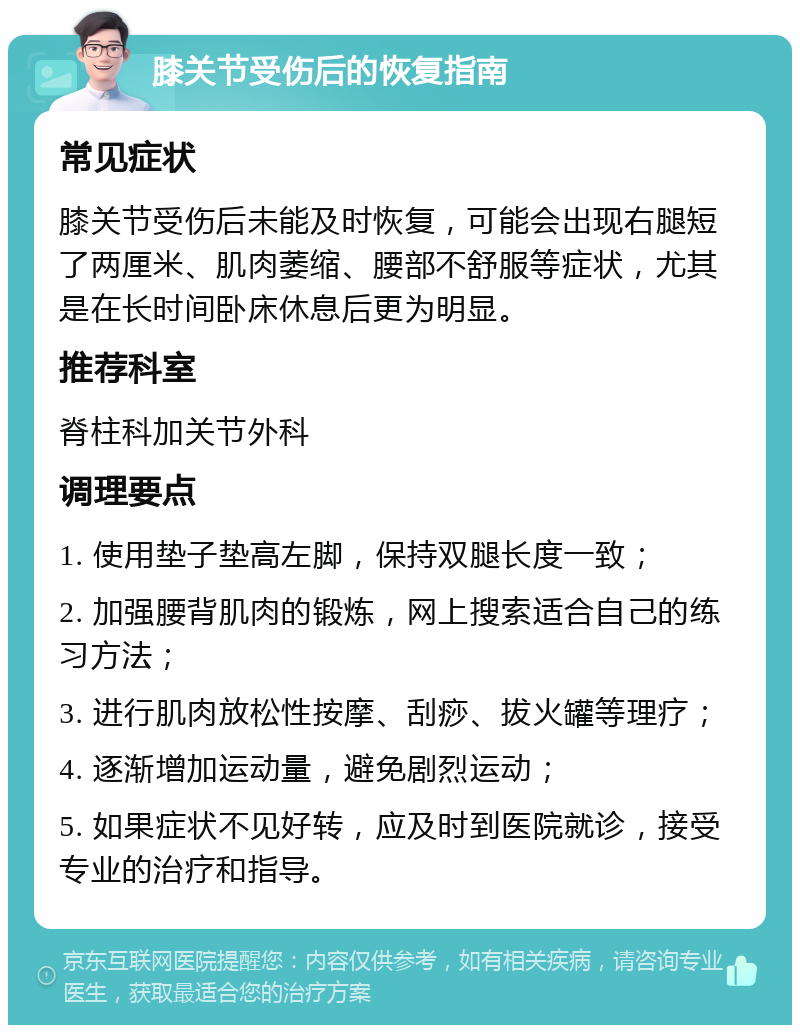 膝关节受伤后的恢复指南 常见症状 膝关节受伤后未能及时恢复，可能会出现右腿短了两厘米、肌肉萎缩、腰部不舒服等症状，尤其是在长时间卧床休息后更为明显。 推荐科室 脊柱科加关节外科 调理要点 1. 使用垫子垫高左脚，保持双腿长度一致； 2. 加强腰背肌肉的锻炼，网上搜索适合自己的练习方法； 3. 进行肌肉放松性按摩、刮痧、拔火罐等理疗； 4. 逐渐增加运动量，避免剧烈运动； 5. 如果症状不见好转，应及时到医院就诊，接受专业的治疗和指导。