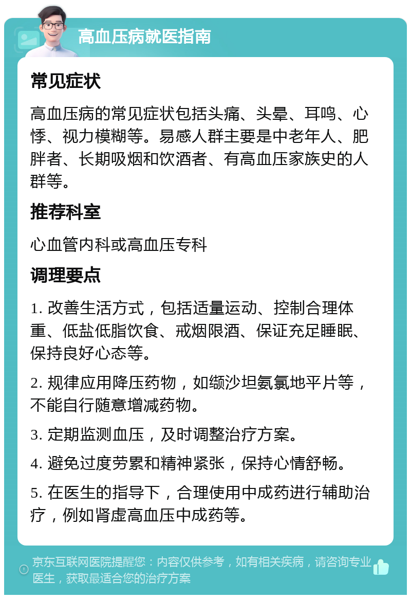 高血压病就医指南 常见症状 高血压病的常见症状包括头痛、头晕、耳鸣、心悸、视力模糊等。易感人群主要是中老年人、肥胖者、长期吸烟和饮酒者、有高血压家族史的人群等。 推荐科室 心血管内科或高血压专科 调理要点 1. 改善生活方式，包括适量运动、控制合理体重、低盐低脂饮食、戒烟限酒、保证充足睡眠、保持良好心态等。 2. 规律应用降压药物，如缬沙坦氨氯地平片等，不能自行随意增减药物。 3. 定期监测血压，及时调整治疗方案。 4. 避免过度劳累和精神紧张，保持心情舒畅。 5. 在医生的指导下，合理使用中成药进行辅助治疗，例如肾虚高血压中成药等。