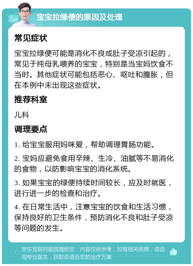 宝宝拉绿便的原因及处理 常见症状 宝宝拉绿便可能是消化不良或肚子受凉引起的，常见于纯母乳喂养的宝宝，特别是当宝妈饮食不当时。其他症状可能包括恶心、呕吐和腹胀，但在本例中未出现这些症状。 推荐科室 儿科 调理要点 1. 给宝宝服用妈咪爱，帮助调理胃肠功能。 2. 宝妈应避免食用辛辣、生冷、油腻等不易消化的食物，以防影响宝宝的消化系统。 3. 如果宝宝的绿便持续时间较长，应及时就医，进行进一步的检查和治疗。 4. 在日常生活中，注意宝宝的饮食和生活习惯，保持良好的卫生条件，预防消化不良和肚子受凉等问题的发生。