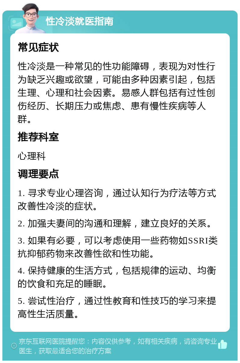 性冷淡就医指南 常见症状 性冷淡是一种常见的性功能障碍，表现为对性行为缺乏兴趣或欲望，可能由多种因素引起，包括生理、心理和社会因素。易感人群包括有过性创伤经历、长期压力或焦虑、患有慢性疾病等人群。 推荐科室 心理科 调理要点 1. 寻求专业心理咨询，通过认知行为疗法等方式改善性冷淡的症状。 2. 加强夫妻间的沟通和理解，建立良好的关系。 3. 如果有必要，可以考虑使用一些药物如SSRI类抗抑郁药物来改善性欲和性功能。 4. 保持健康的生活方式，包括规律的运动、均衡的饮食和充足的睡眠。 5. 尝试性治疗，通过性教育和性技巧的学习来提高性生活质量。