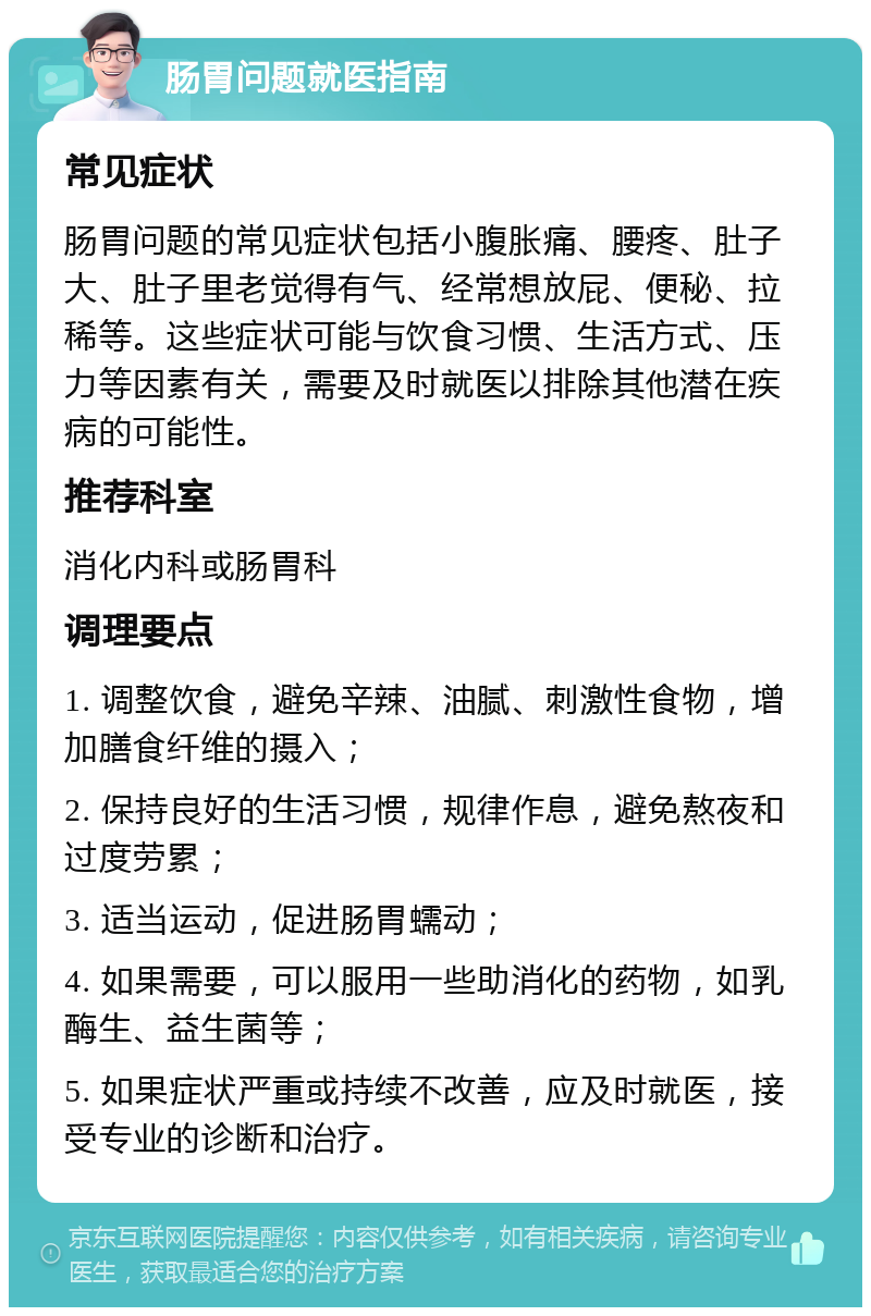 肠胃问题就医指南 常见症状 肠胃问题的常见症状包括小腹胀痛、腰疼、肚子大、肚子里老觉得有气、经常想放屁、便秘、拉稀等。这些症状可能与饮食习惯、生活方式、压力等因素有关，需要及时就医以排除其他潜在疾病的可能性。 推荐科室 消化内科或肠胃科 调理要点 1. 调整饮食，避免辛辣、油腻、刺激性食物，增加膳食纤维的摄入； 2. 保持良好的生活习惯，规律作息，避免熬夜和过度劳累； 3. 适当运动，促进肠胃蠕动； 4. 如果需要，可以服用一些助消化的药物，如乳酶生、益生菌等； 5. 如果症状严重或持续不改善，应及时就医，接受专业的诊断和治疗。