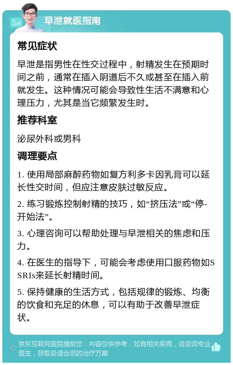 早泄就医指南 常见症状 早泄是指男性在性交过程中，射精发生在预期时间之前，通常在插入阴道后不久或甚至在插入前就发生。这种情况可能会导致性生活不满意和心理压力，尤其是当它频繁发生时。 推荐科室 泌尿外科或男科 调理要点 1. 使用局部麻醉药物如复方利多卡因乳膏可以延长性交时间，但应注意皮肤过敏反应。 2. 练习锻炼控制射精的技巧，如“挤压法”或“停-开始法”。 3. 心理咨询可以帮助处理与早泄相关的焦虑和压力。 4. 在医生的指导下，可能会考虑使用口服药物如SSRIs来延长射精时间。 5. 保持健康的生活方式，包括规律的锻炼、均衡的饮食和充足的休息，可以有助于改善早泄症状。