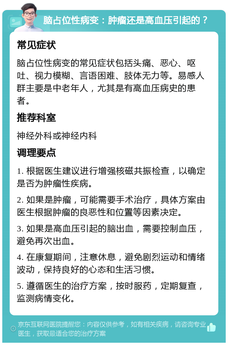 脑占位性病变：肿瘤还是高血压引起的？ 常见症状 脑占位性病变的常见症状包括头痛、恶心、呕吐、视力模糊、言语困难、肢体无力等。易感人群主要是中老年人，尤其是有高血压病史的患者。 推荐科室 神经外科或神经内科 调理要点 1. 根据医生建议进行增强核磁共振检查，以确定是否为肿瘤性疾病。 2. 如果是肿瘤，可能需要手术治疗，具体方案由医生根据肿瘤的良恶性和位置等因素决定。 3. 如果是高血压引起的脑出血，需要控制血压，避免再次出血。 4. 在康复期间，注意休息，避免剧烈运动和情绪波动，保持良好的心态和生活习惯。 5. 遵循医生的治疗方案，按时服药，定期复查，监测病情变化。