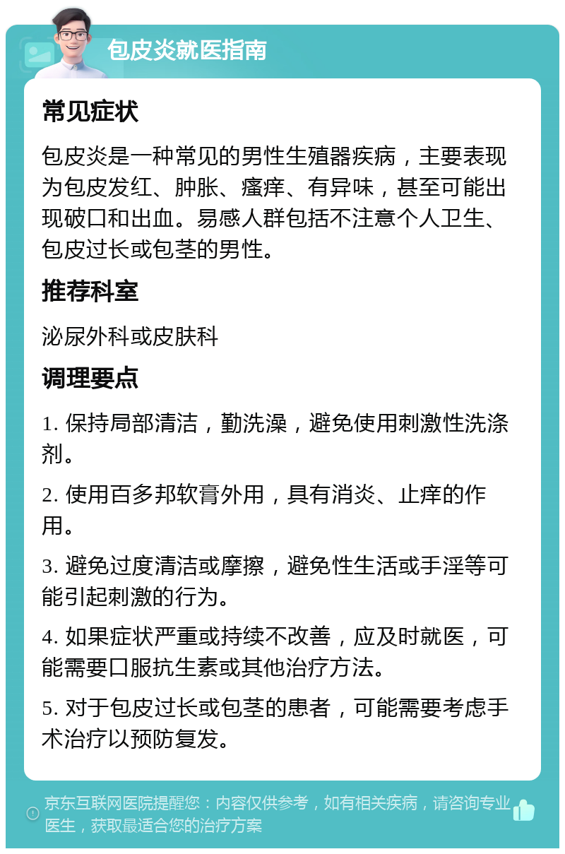 包皮炎就医指南 常见症状 包皮炎是一种常见的男性生殖器疾病，主要表现为包皮发红、肿胀、瘙痒、有异味，甚至可能出现破口和出血。易感人群包括不注意个人卫生、包皮过长或包茎的男性。 推荐科室 泌尿外科或皮肤科 调理要点 1. 保持局部清洁，勤洗澡，避免使用刺激性洗涤剂。 2. 使用百多邦软膏外用，具有消炎、止痒的作用。 3. 避免过度清洁或摩擦，避免性生活或手淫等可能引起刺激的行为。 4. 如果症状严重或持续不改善，应及时就医，可能需要口服抗生素或其他治疗方法。 5. 对于包皮过长或包茎的患者，可能需要考虑手术治疗以预防复发。