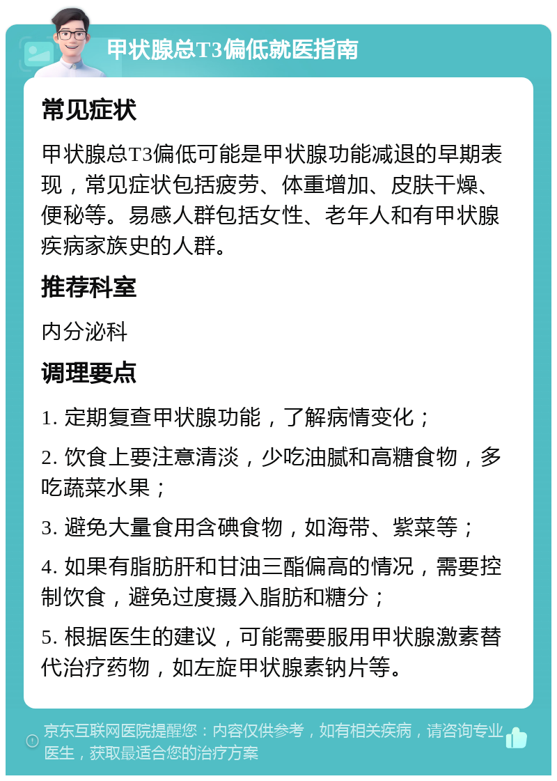 甲状腺总T3偏低就医指南 常见症状 甲状腺总T3偏低可能是甲状腺功能减退的早期表现，常见症状包括疲劳、体重增加、皮肤干燥、便秘等。易感人群包括女性、老年人和有甲状腺疾病家族史的人群。 推荐科室 内分泌科 调理要点 1. 定期复查甲状腺功能，了解病情变化； 2. 饮食上要注意清淡，少吃油腻和高糖食物，多吃蔬菜水果； 3. 避免大量食用含碘食物，如海带、紫菜等； 4. 如果有脂肪肝和甘油三酯偏高的情况，需要控制饮食，避免过度摄入脂肪和糖分； 5. 根据医生的建议，可能需要服用甲状腺激素替代治疗药物，如左旋甲状腺素钠片等。