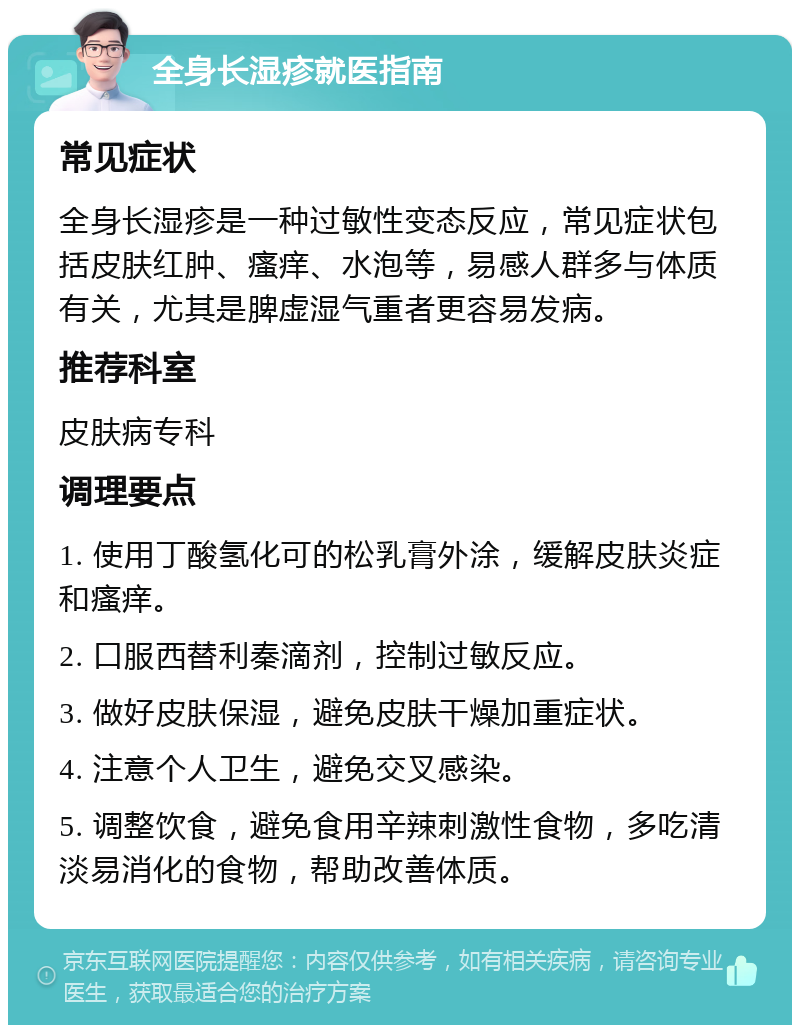 全身长湿疹就医指南 常见症状 全身长湿疹是一种过敏性变态反应，常见症状包括皮肤红肿、瘙痒、水泡等，易感人群多与体质有关，尤其是脾虚湿气重者更容易发病。 推荐科室 皮肤病专科 调理要点 1. 使用丁酸氢化可的松乳膏外涂，缓解皮肤炎症和瘙痒。 2. 口服西替利秦滴剂，控制过敏反应。 3. 做好皮肤保湿，避免皮肤干燥加重症状。 4. 注意个人卫生，避免交叉感染。 5. 调整饮食，避免食用辛辣刺激性食物，多吃清淡易消化的食物，帮助改善体质。