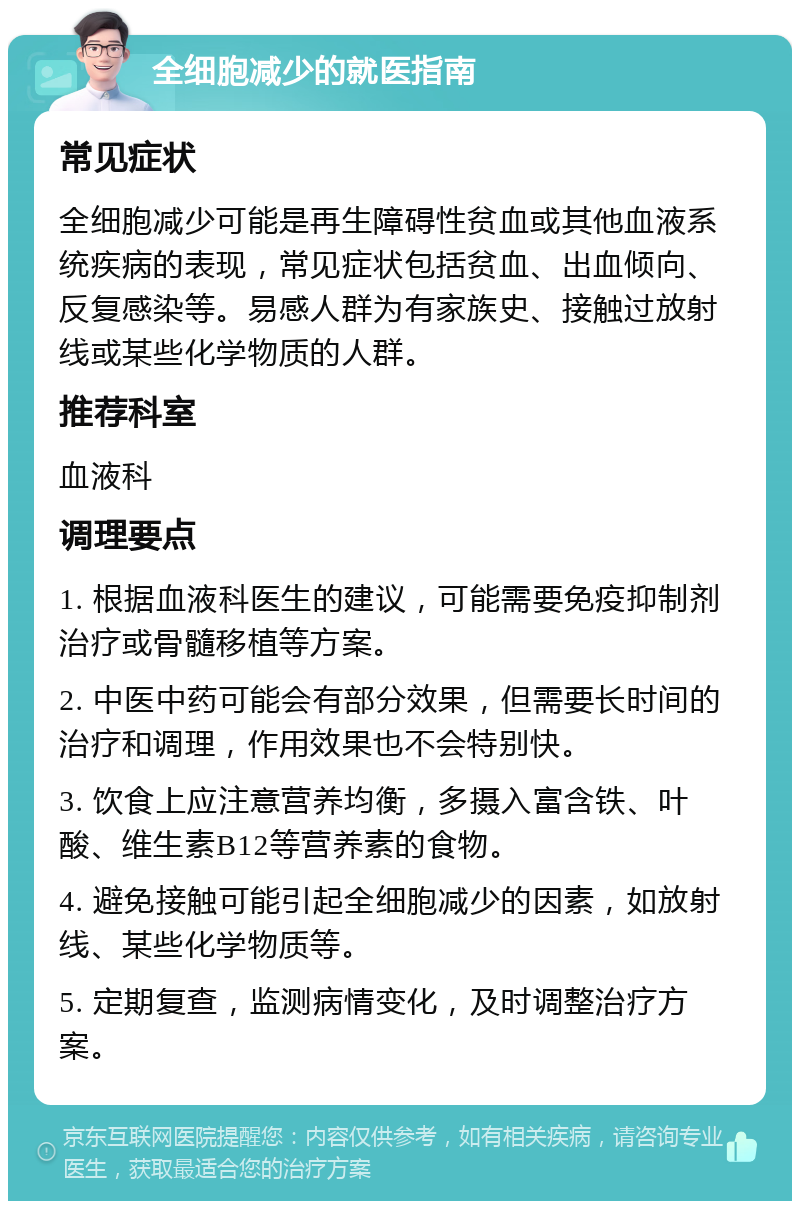 全细胞减少的就医指南 常见症状 全细胞减少可能是再生障碍性贫血或其他血液系统疾病的表现，常见症状包括贫血、出血倾向、反复感染等。易感人群为有家族史、接触过放射线或某些化学物质的人群。 推荐科室 血液科 调理要点 1. 根据血液科医生的建议，可能需要免疫抑制剂治疗或骨髓移植等方案。 2. 中医中药可能会有部分效果，但需要长时间的治疗和调理，作用效果也不会特别快。 3. 饮食上应注意营养均衡，多摄入富含铁、叶酸、维生素B12等营养素的食物。 4. 避免接触可能引起全细胞减少的因素，如放射线、某些化学物质等。 5. 定期复查，监测病情变化，及时调整治疗方案。