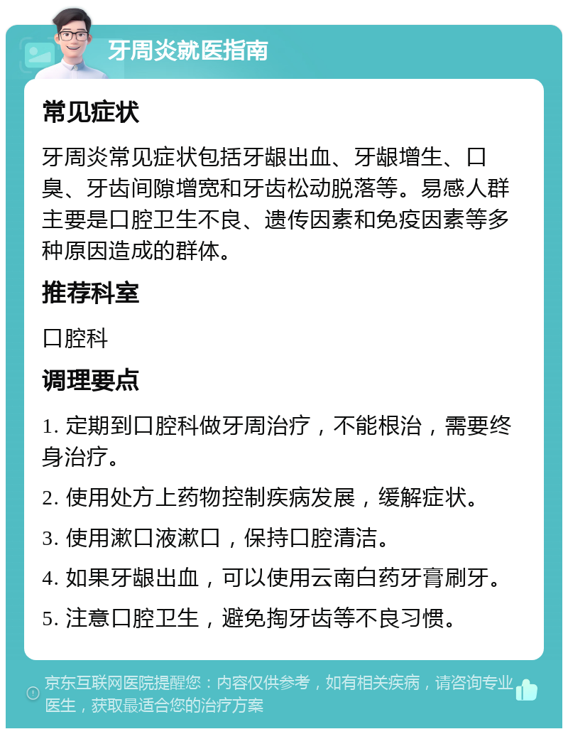 牙周炎就医指南 常见症状 牙周炎常见症状包括牙龈出血、牙龈增生、口臭、牙齿间隙增宽和牙齿松动脱落等。易感人群主要是口腔卫生不良、遗传因素和免疫因素等多种原因造成的群体。 推荐科室 口腔科 调理要点 1. 定期到口腔科做牙周治疗，不能根治，需要终身治疗。 2. 使用处方上药物控制疾病发展，缓解症状。 3. 使用漱口液漱口，保持口腔清洁。 4. 如果牙龈出血，可以使用云南白药牙膏刷牙。 5. 注意口腔卫生，避免掏牙齿等不良习惯。