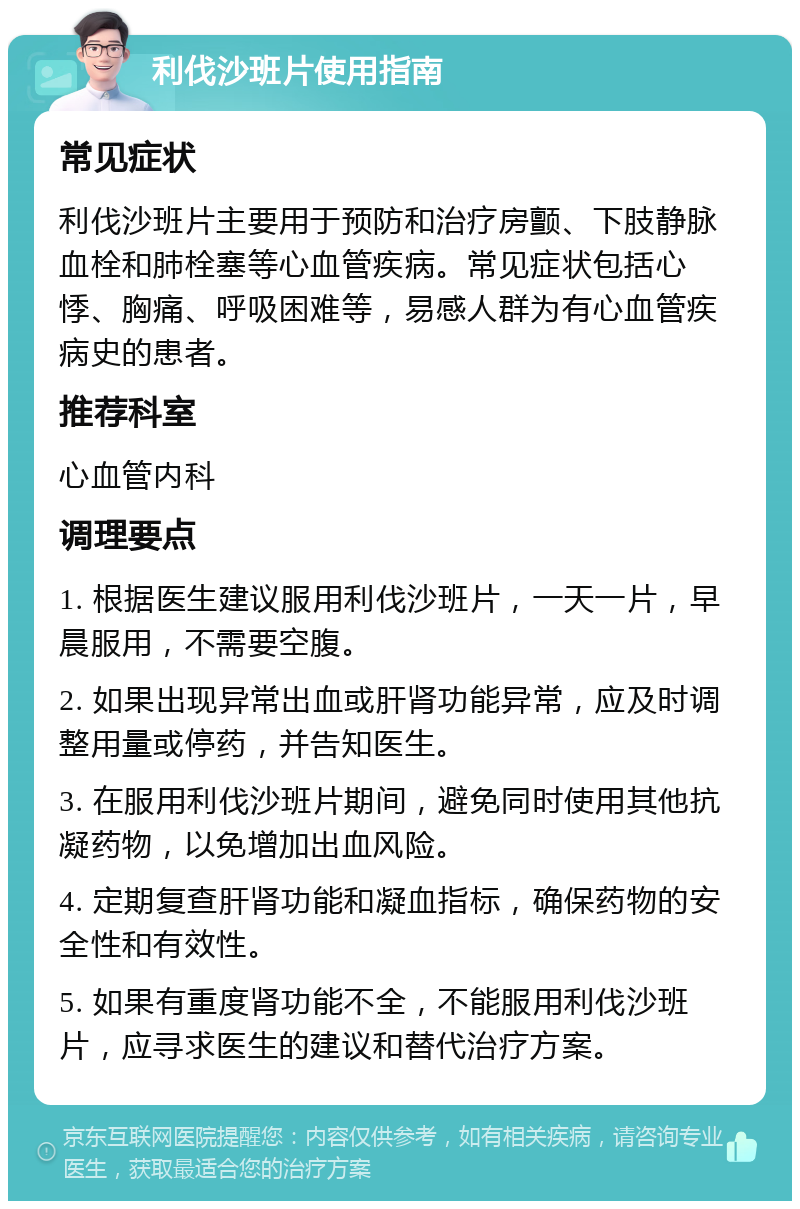 利伐沙班片使用指南 常见症状 利伐沙班片主要用于预防和治疗房颤、下肢静脉血栓和肺栓塞等心血管疾病。常见症状包括心悸、胸痛、呼吸困难等，易感人群为有心血管疾病史的患者。 推荐科室 心血管内科 调理要点 1. 根据医生建议服用利伐沙班片，一天一片，早晨服用，不需要空腹。 2. 如果出现异常出血或肝肾功能异常，应及时调整用量或停药，并告知医生。 3. 在服用利伐沙班片期间，避免同时使用其他抗凝药物，以免增加出血风险。 4. 定期复查肝肾功能和凝血指标，确保药物的安全性和有效性。 5. 如果有重度肾功能不全，不能服用利伐沙班片，应寻求医生的建议和替代治疗方案。