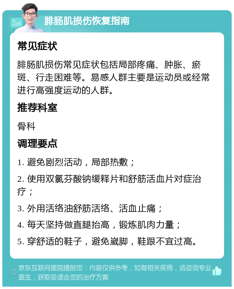 腓肠肌损伤恢复指南 常见症状 腓肠肌损伤常见症状包括局部疼痛、肿胀、瘀斑、行走困难等。易感人群主要是运动员或经常进行高强度运动的人群。 推荐科室 骨科 调理要点 1. 避免剧烈活动，局部热敷； 2. 使用双氯芬酸钠缓释片和舒筋活血片对症治疗； 3. 外用活络油舒筋活络、活血止痛； 4. 每天坚持做直腿抬高，锻炼肌肉力量； 5. 穿舒适的鞋子，避免崴脚，鞋跟不宜过高。