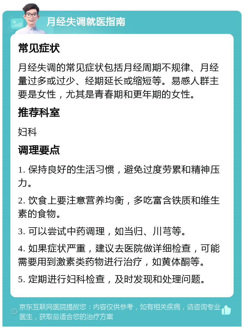 月经失调就医指南 常见症状 月经失调的常见症状包括月经周期不规律、月经量过多或过少、经期延长或缩短等。易感人群主要是女性，尤其是青春期和更年期的女性。 推荐科室 妇科 调理要点 1. 保持良好的生活习惯，避免过度劳累和精神压力。 2. 饮食上要注意营养均衡，多吃富含铁质和维生素的食物。 3. 可以尝试中药调理，如当归、川芎等。 4. 如果症状严重，建议去医院做详细检查，可能需要用到激素类药物进行治疗，如黄体酮等。 5. 定期进行妇科检查，及时发现和处理问题。