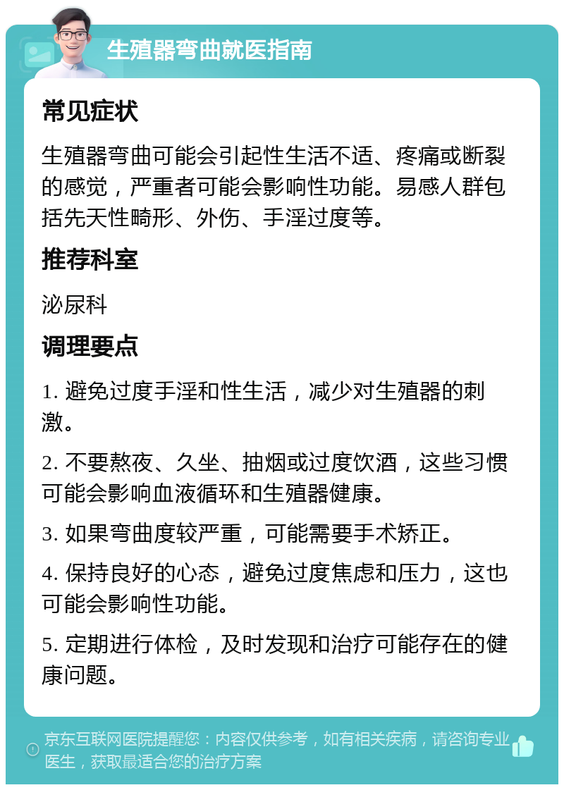 生殖器弯曲就医指南 常见症状 生殖器弯曲可能会引起性生活不适、疼痛或断裂的感觉，严重者可能会影响性功能。易感人群包括先天性畸形、外伤、手淫过度等。 推荐科室 泌尿科 调理要点 1. 避免过度手淫和性生活，减少对生殖器的刺激。 2. 不要熬夜、久坐、抽烟或过度饮酒，这些习惯可能会影响血液循环和生殖器健康。 3. 如果弯曲度较严重，可能需要手术矫正。 4. 保持良好的心态，避免过度焦虑和压力，这也可能会影响性功能。 5. 定期进行体检，及时发现和治疗可能存在的健康问题。