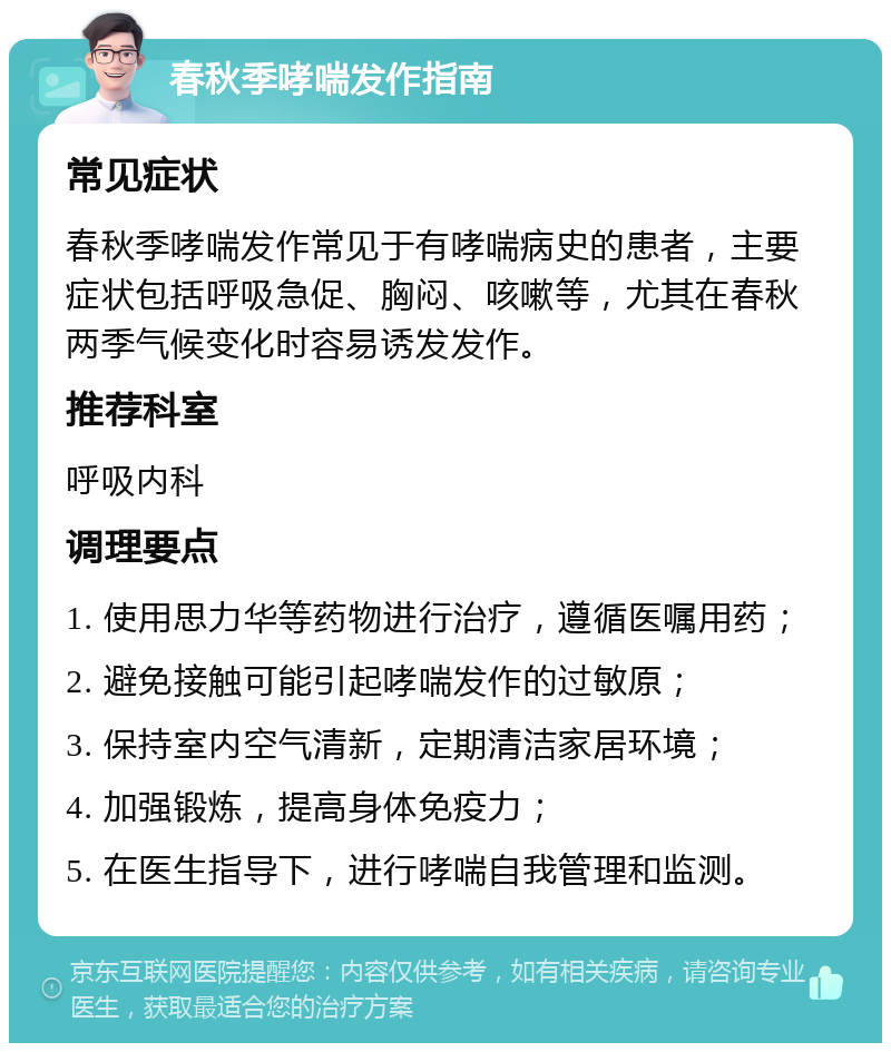 春秋季哮喘发作指南 常见症状 春秋季哮喘发作常见于有哮喘病史的患者，主要症状包括呼吸急促、胸闷、咳嗽等，尤其在春秋两季气候变化时容易诱发发作。 推荐科室 呼吸内科 调理要点 1. 使用思力华等药物进行治疗，遵循医嘱用药； 2. 避免接触可能引起哮喘发作的过敏原； 3. 保持室内空气清新，定期清洁家居环境； 4. 加强锻炼，提高身体免疫力； 5. 在医生指导下，进行哮喘自我管理和监测。