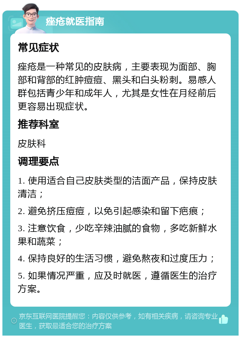 痤疮就医指南 常见症状 痤疮是一种常见的皮肤病，主要表现为面部、胸部和背部的红肿痘痘、黑头和白头粉刺。易感人群包括青少年和成年人，尤其是女性在月经前后更容易出现症状。 推荐科室 皮肤科 调理要点 1. 使用适合自己皮肤类型的洁面产品，保持皮肤清洁； 2. 避免挤压痘痘，以免引起感染和留下疤痕； 3. 注意饮食，少吃辛辣油腻的食物，多吃新鲜水果和蔬菜； 4. 保持良好的生活习惯，避免熬夜和过度压力； 5. 如果情况严重，应及时就医，遵循医生的治疗方案。