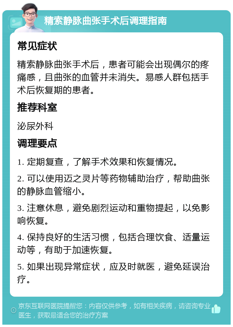 精索静脉曲张手术后调理指南 常见症状 精索静脉曲张手术后，患者可能会出现偶尔的疼痛感，且曲张的血管并未消失。易感人群包括手术后恢复期的患者。 推荐科室 泌尿外科 调理要点 1. 定期复查，了解手术效果和恢复情况。 2. 可以使用迈之灵片等药物辅助治疗，帮助曲张的静脉血管缩小。 3. 注意休息，避免剧烈运动和重物提起，以免影响恢复。 4. 保持良好的生活习惯，包括合理饮食、适量运动等，有助于加速恢复。 5. 如果出现异常症状，应及时就医，避免延误治疗。