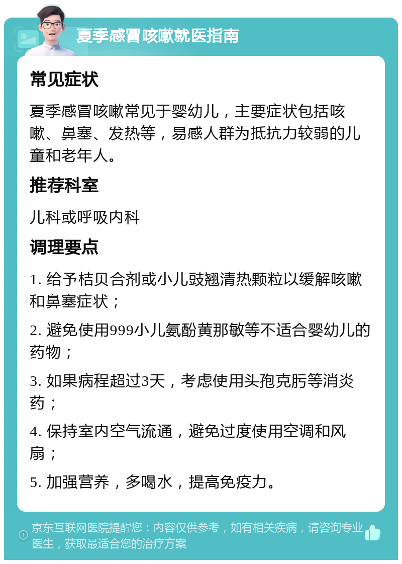 夏季感冒咳嗽就医指南 常见症状 夏季感冒咳嗽常见于婴幼儿，主要症状包括咳嗽、鼻塞、发热等，易感人群为抵抗力较弱的儿童和老年人。 推荐科室 儿科或呼吸内科 调理要点 1. 给予桔贝合剂或小儿豉翘清热颗粒以缓解咳嗽和鼻塞症状； 2. 避免使用999小儿氨酚黄那敏等不适合婴幼儿的药物； 3. 如果病程超过3天，考虑使用头孢克肟等消炎药； 4. 保持室内空气流通，避免过度使用空调和风扇； 5. 加强营养，多喝水，提高免疫力。