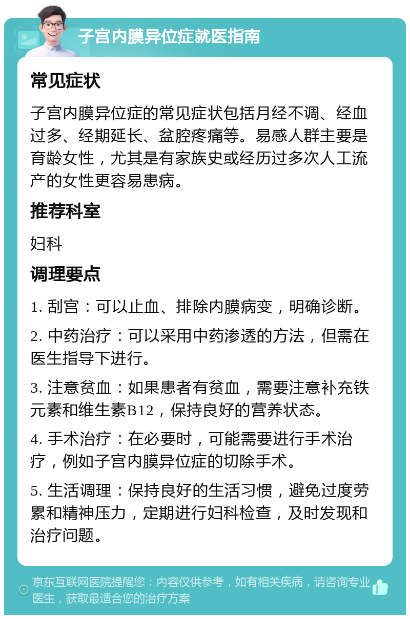 子宫内膜异位症就医指南 常见症状 子宫内膜异位症的常见症状包括月经不调、经血过多、经期延长、盆腔疼痛等。易感人群主要是育龄女性，尤其是有家族史或经历过多次人工流产的女性更容易患病。 推荐科室 妇科 调理要点 1. 刮宫：可以止血、排除内膜病变，明确诊断。 2. 中药治疗：可以采用中药渗透的方法，但需在医生指导下进行。 3. 注意贫血：如果患者有贫血，需要注意补充铁元素和维生素B12，保持良好的营养状态。 4. 手术治疗：在必要时，可能需要进行手术治疗，例如子宫内膜异位症的切除手术。 5. 生活调理：保持良好的生活习惯，避免过度劳累和精神压力，定期进行妇科检查，及时发现和治疗问题。