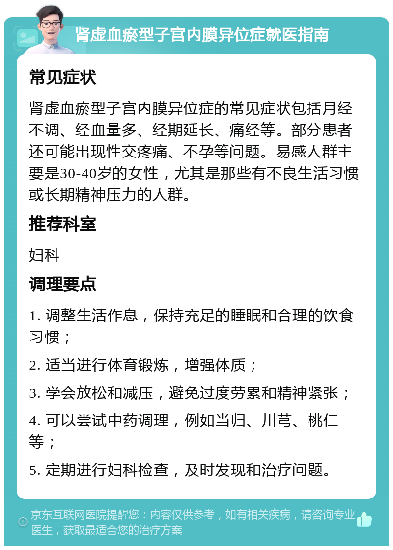 肾虚血瘀型子宫内膜异位症就医指南 常见症状 肾虚血瘀型子宫内膜异位症的常见症状包括月经不调、经血量多、经期延长、痛经等。部分患者还可能出现性交疼痛、不孕等问题。易感人群主要是30-40岁的女性，尤其是那些有不良生活习惯或长期精神压力的人群。 推荐科室 妇科 调理要点 1. 调整生活作息，保持充足的睡眠和合理的饮食习惯； 2. 适当进行体育锻炼，增强体质； 3. 学会放松和减压，避免过度劳累和精神紧张； 4. 可以尝试中药调理，例如当归、川芎、桃仁等； 5. 定期进行妇科检查，及时发现和治疗问题。