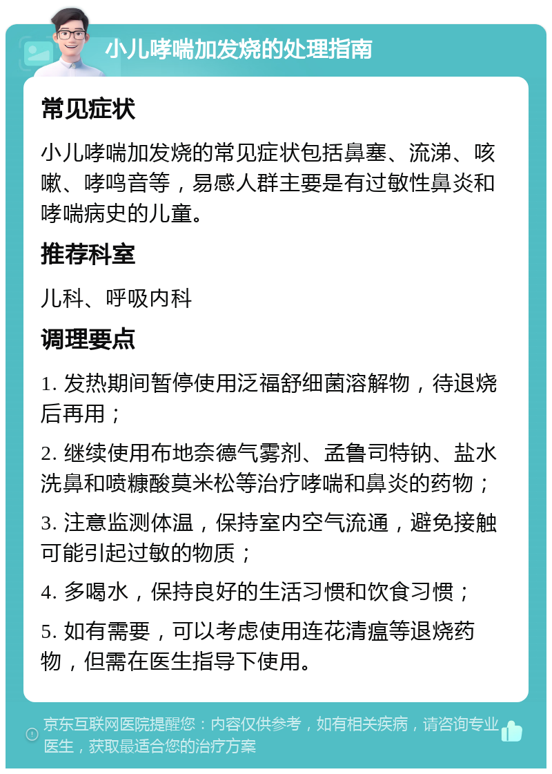 小儿哮喘加发烧的处理指南 常见症状 小儿哮喘加发烧的常见症状包括鼻塞、流涕、咳嗽、哮鸣音等，易感人群主要是有过敏性鼻炎和哮喘病史的儿童。 推荐科室 儿科、呼吸内科 调理要点 1. 发热期间暂停使用泛福舒细菌溶解物，待退烧后再用； 2. 继续使用布地奈德气雾剂、孟鲁司特钠、盐水洗鼻和喷糠酸莫米松等治疗哮喘和鼻炎的药物； 3. 注意监测体温，保持室内空气流通，避免接触可能引起过敏的物质； 4. 多喝水，保持良好的生活习惯和饮食习惯； 5. 如有需要，可以考虑使用连花清瘟等退烧药物，但需在医生指导下使用。