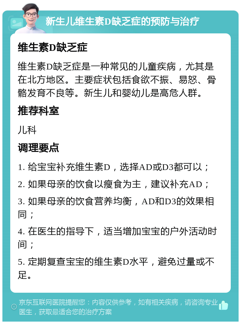 新生儿维生素D缺乏症的预防与治疗 维生素D缺乏症 维生素D缺乏症是一种常见的儿童疾病，尤其是在北方地区。主要症状包括食欲不振、易怒、骨骼发育不良等。新生儿和婴幼儿是高危人群。 推荐科室 儿科 调理要点 1. 给宝宝补充维生素D，选择AD或D3都可以； 2. 如果母亲的饮食以瘦食为主，建议补充AD； 3. 如果母亲的饮食营养均衡，AD和D3的效果相同； 4. 在医生的指导下，适当增加宝宝的户外活动时间； 5. 定期复查宝宝的维生素D水平，避免过量或不足。