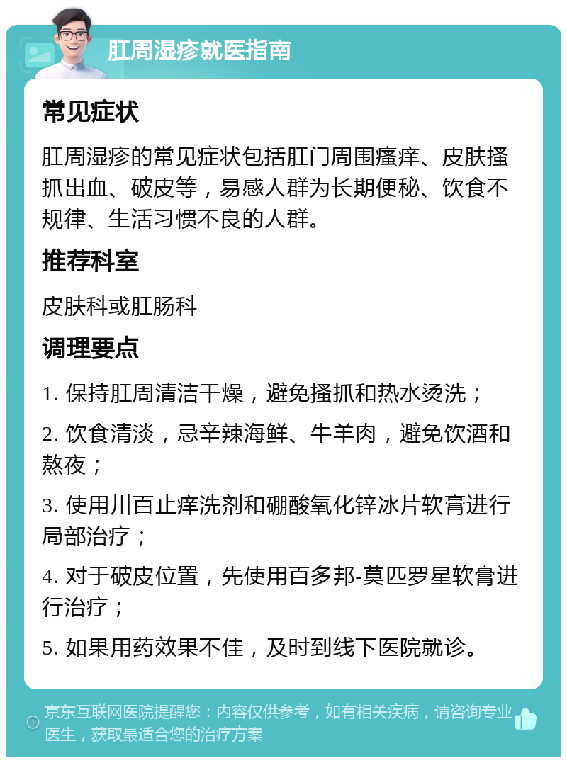 肛周湿疹就医指南 常见症状 肛周湿疹的常见症状包括肛门周围瘙痒、皮肤搔抓出血、破皮等，易感人群为长期便秘、饮食不规律、生活习惯不良的人群。 推荐科室 皮肤科或肛肠科 调理要点 1. 保持肛周清洁干燥，避免搔抓和热水烫洗； 2. 饮食清淡，忌辛辣海鲜、牛羊肉，避免饮酒和熬夜； 3. 使用川百止痒洗剂和硼酸氧化锌冰片软膏进行局部治疗； 4. 对于破皮位置，先使用百多邦-莫匹罗星软膏进行治疗； 5. 如果用药效果不佳，及时到线下医院就诊。