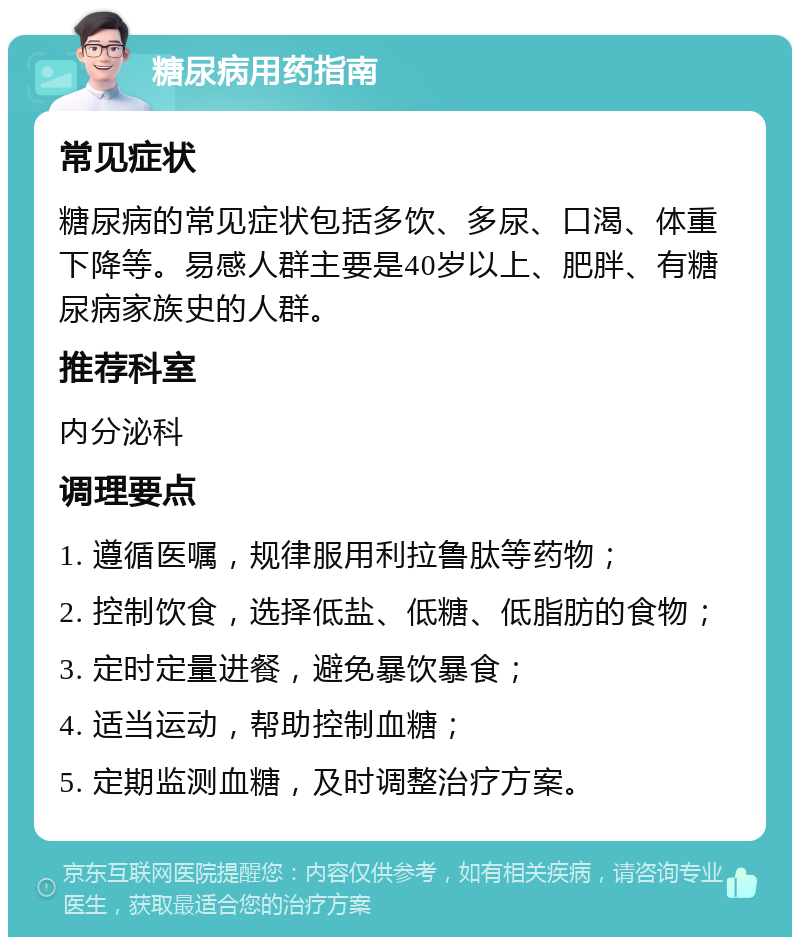 糖尿病用药指南 常见症状 糖尿病的常见症状包括多饮、多尿、口渴、体重下降等。易感人群主要是40岁以上、肥胖、有糖尿病家族史的人群。 推荐科室 内分泌科 调理要点 1. 遵循医嘱，规律服用利拉鲁肽等药物； 2. 控制饮食，选择低盐、低糖、低脂肪的食物； 3. 定时定量进餐，避免暴饮暴食； 4. 适当运动，帮助控制血糖； 5. 定期监测血糖，及时调整治疗方案。