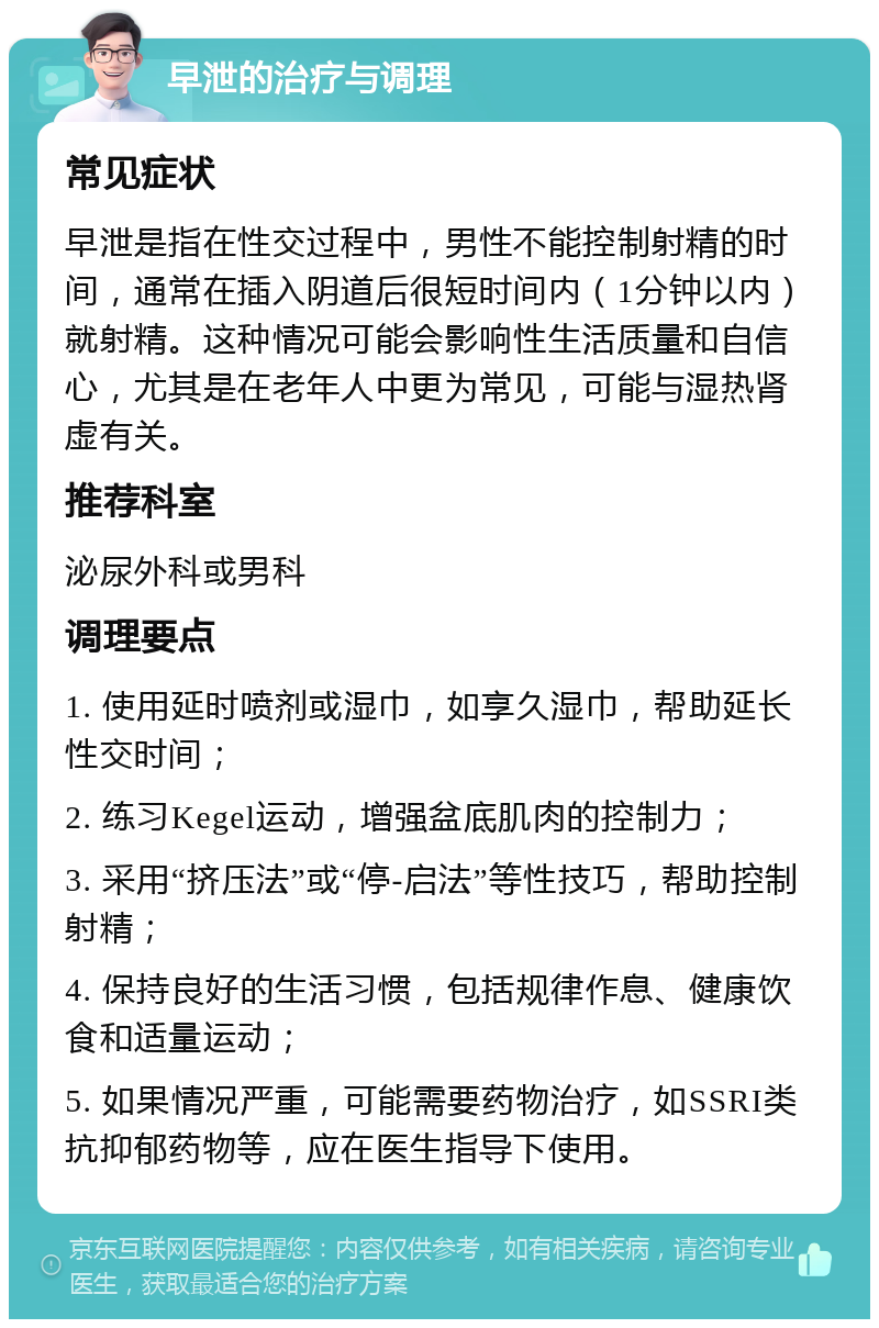 早泄的治疗与调理 常见症状 早泄是指在性交过程中，男性不能控制射精的时间，通常在插入阴道后很短时间内（1分钟以内）就射精。这种情况可能会影响性生活质量和自信心，尤其是在老年人中更为常见，可能与湿热肾虚有关。 推荐科室 泌尿外科或男科 调理要点 1. 使用延时喷剂或湿巾，如享久湿巾，帮助延长性交时间； 2. 练习Kegel运动，增强盆底肌肉的控制力； 3. 采用“挤压法”或“停-启法”等性技巧，帮助控制射精； 4. 保持良好的生活习惯，包括规律作息、健康饮食和适量运动； 5. 如果情况严重，可能需要药物治疗，如SSRI类抗抑郁药物等，应在医生指导下使用。