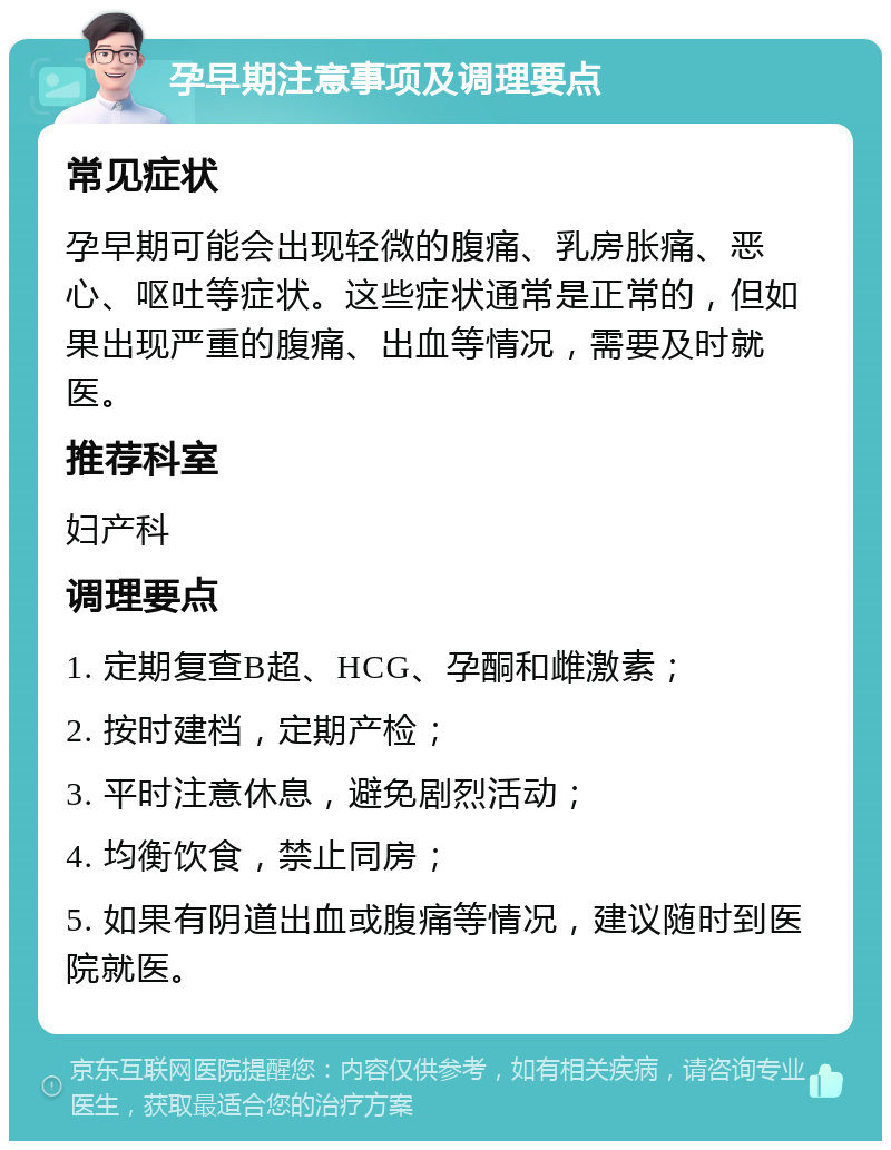 孕早期注意事项及调理要点 常见症状 孕早期可能会出现轻微的腹痛、乳房胀痛、恶心、呕吐等症状。这些症状通常是正常的，但如果出现严重的腹痛、出血等情况，需要及时就医。 推荐科室 妇产科 调理要点 1. 定期复查B超、HCG、孕酮和雌激素； 2. 按时建档，定期产检； 3. 平时注意休息，避免剧烈活动； 4. 均衡饮食，禁止同房； 5. 如果有阴道出血或腹痛等情况，建议随时到医院就医。