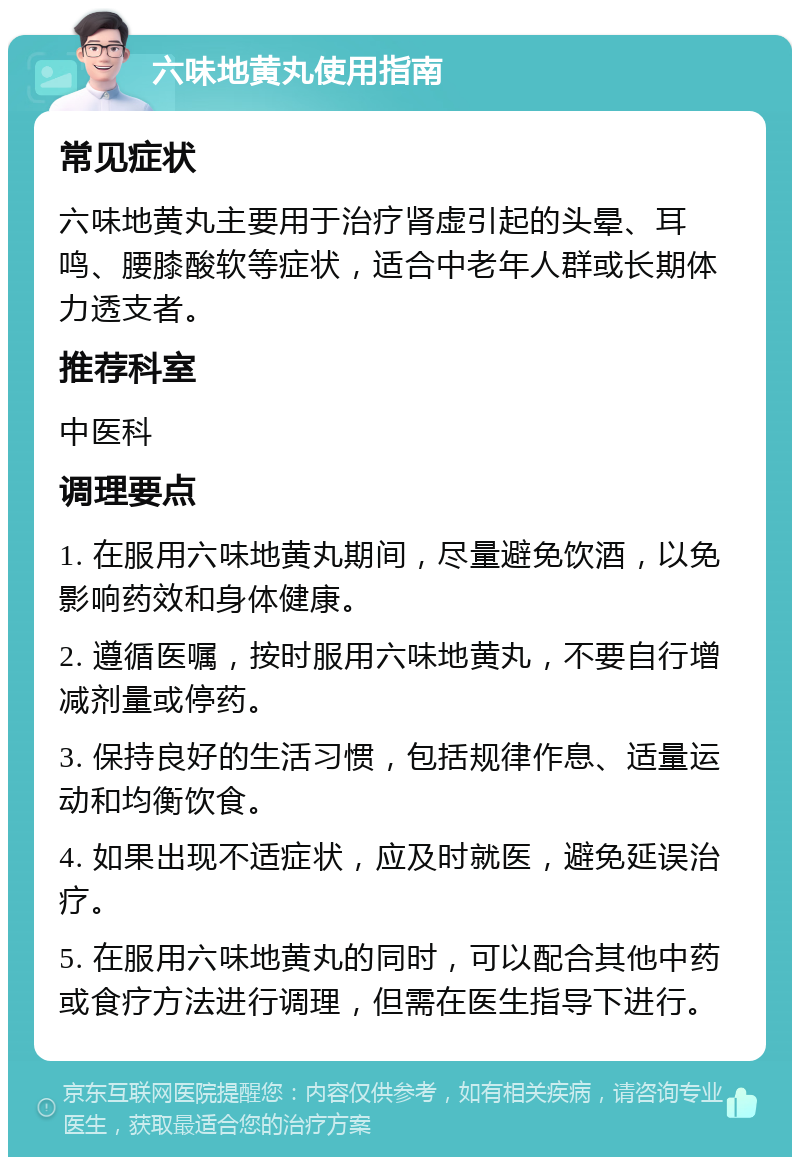 六味地黄丸使用指南 常见症状 六味地黄丸主要用于治疗肾虚引起的头晕、耳鸣、腰膝酸软等症状，适合中老年人群或长期体力透支者。 推荐科室 中医科 调理要点 1. 在服用六味地黄丸期间，尽量避免饮酒，以免影响药效和身体健康。 2. 遵循医嘱，按时服用六味地黄丸，不要自行增减剂量或停药。 3. 保持良好的生活习惯，包括规律作息、适量运动和均衡饮食。 4. 如果出现不适症状，应及时就医，避免延误治疗。 5. 在服用六味地黄丸的同时，可以配合其他中药或食疗方法进行调理，但需在医生指导下进行。