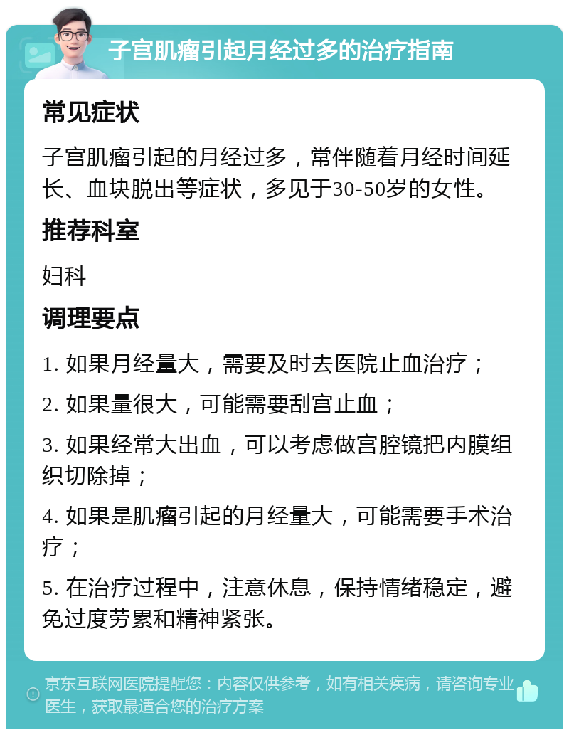 子宫肌瘤引起月经过多的治疗指南 常见症状 子宫肌瘤引起的月经过多，常伴随着月经时间延长、血块脱出等症状，多见于30-50岁的女性。 推荐科室 妇科 调理要点 1. 如果月经量大，需要及时去医院止血治疗； 2. 如果量很大，可能需要刮宫止血； 3. 如果经常大出血，可以考虑做宫腔镜把内膜组织切除掉； 4. 如果是肌瘤引起的月经量大，可能需要手术治疗； 5. 在治疗过程中，注意休息，保持情绪稳定，避免过度劳累和精神紧张。